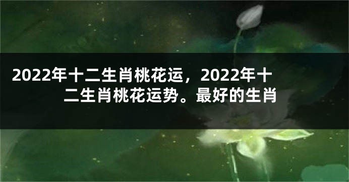 2022年十二生肖桃花运，2022年十二生肖桃花运势。最好的生肖