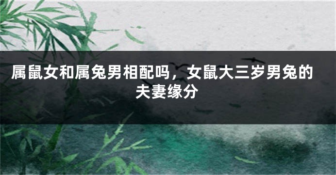 属鼠女和属兔男相配吗，女鼠大三岁男兔的夫妻缘分