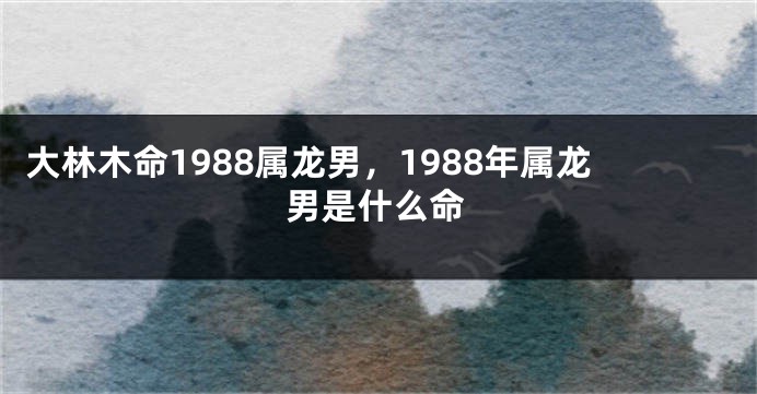 大林木命1988属龙男，1988年属龙男是什么命