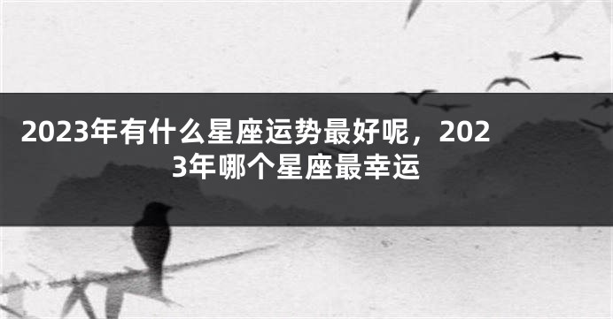 2023年有什么星座运势最好呢，2023年哪个星座最幸运