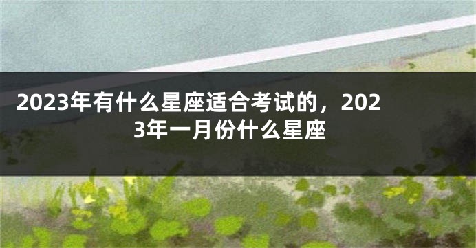 2023年有什么星座适合考试的，2023年一月份什么星座