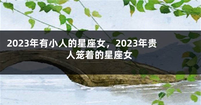 2023年有小人的星座女，2023年贵人笼着的星座女