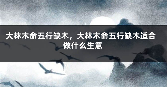 大林木命五行缺木，大林木命五行缺木适合做什么生意