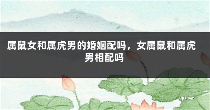 属鼠女和属虎男的婚姻配吗，女属鼠和属虎男相配吗