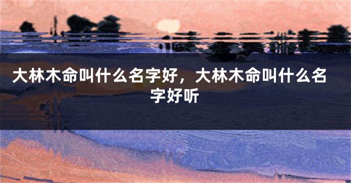 大林木命叫什么名字好，大林木命叫什么名字好听