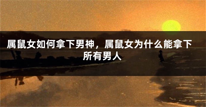 属鼠女如何拿下男神，属鼠女为什么能拿下所有男人