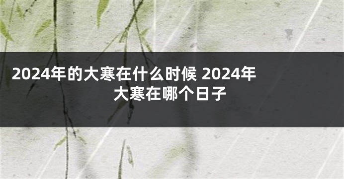 2024年的大寒在什么时候 2024年大寒在哪个日子