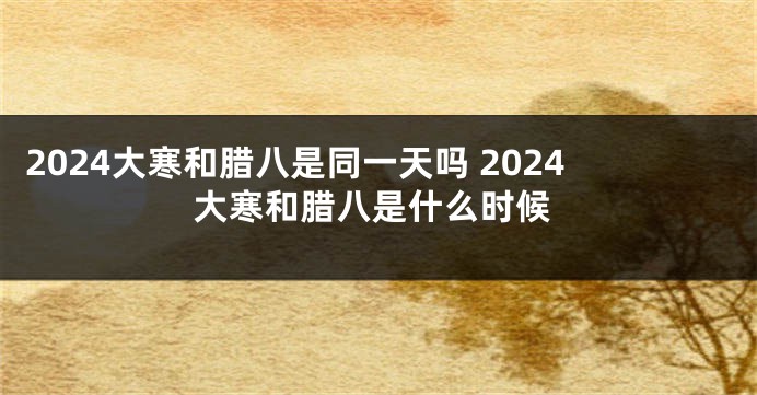 2024大寒和腊八是同一天吗 2024大寒和腊八是什么时候