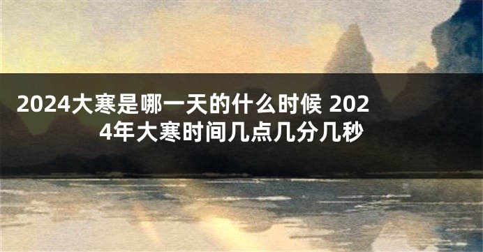 2024大寒是哪一天的什么时候 2024年大寒时间几点几分几秒