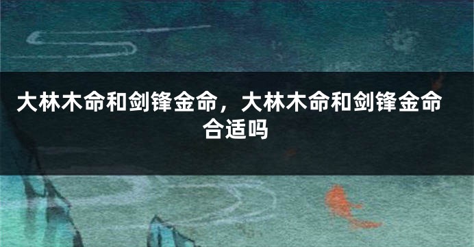 大林木命和剑锋金命，大林木命和剑锋金命合适吗