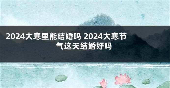 2024大寒里能结婚吗 2024大寒节气这天结婚好吗