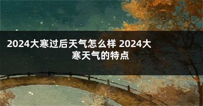 2024大寒过后天气怎么样 2024大寒天气的特点