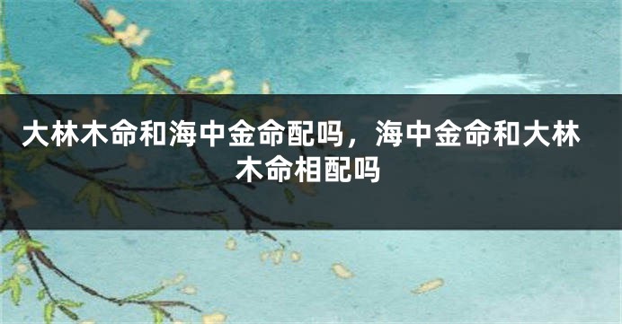 大林木命和海中金命配吗，海中金命和大林木命相配吗