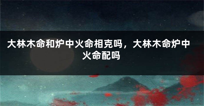大林木命和炉中火命相克吗，大林木命炉中火命配吗