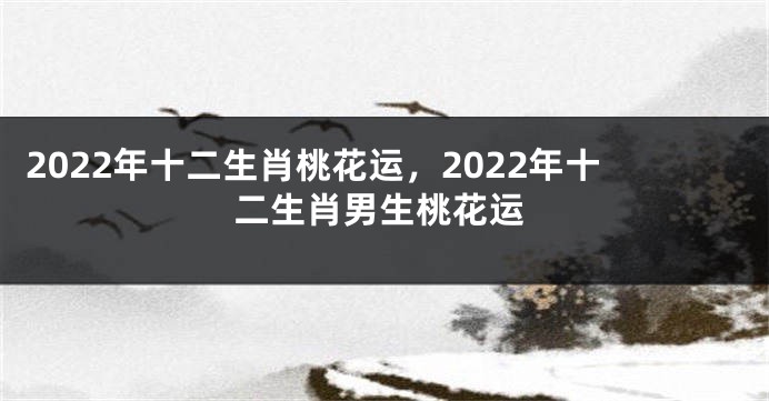 2022年十二生肖桃花运，2022年十二生肖男生桃花运