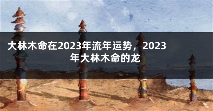 大林木命在2023年流年运势，2023年大林木命的龙