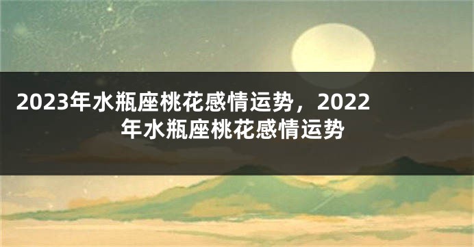 2023年水瓶座桃花感情运势，2022年水瓶座桃花感情运势