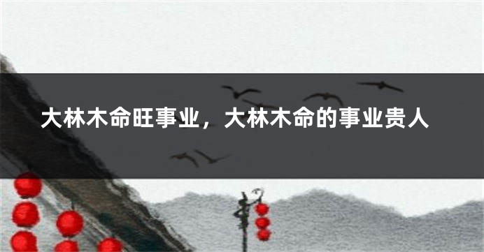 大林木命旺事业，大林木命的事业贵人