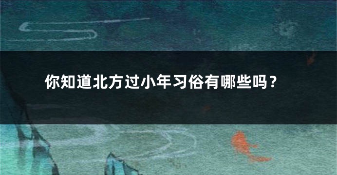 你知道北方过小年习俗有哪些吗？