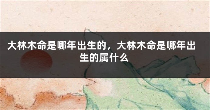 大林木命是哪年出生的，大林木命是哪年出生的属什么