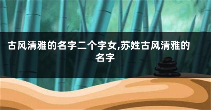 古风清雅的名字二个字女,苏姓古风清雅的名字