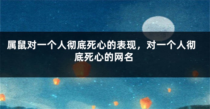 属鼠对一个人彻底死心的表现，对一个人彻底死心的网名