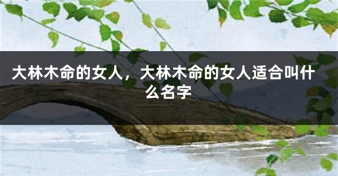 大林木命的女人,大林木命的女人适合叫什么名字