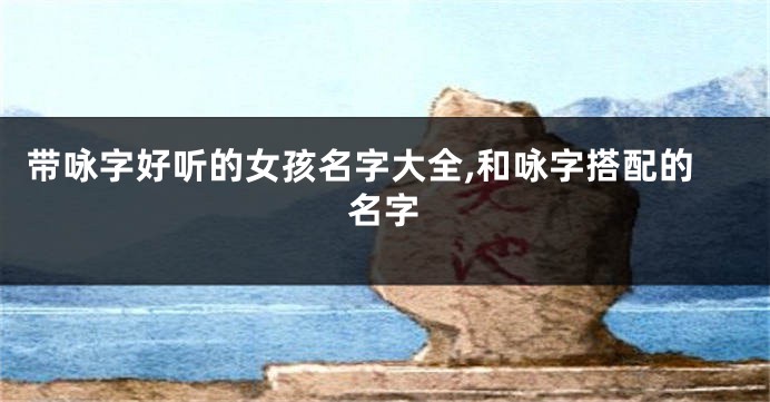 带咏字好听的女孩名字大全,和咏字搭配的名字