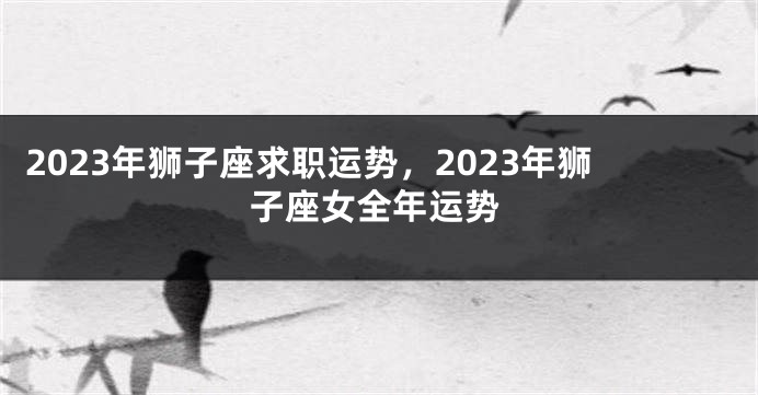2023年狮子座求职运势，2023年狮子座女全年运势