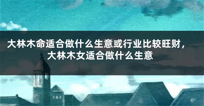 大林木命适合做什么生意或行业比较旺财，大林木女适合做什么生意
