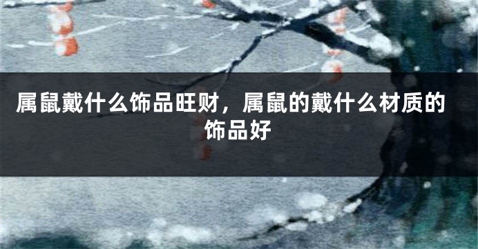 属鼠戴什么饰品旺财，属鼠的戴什么材质的饰品好
