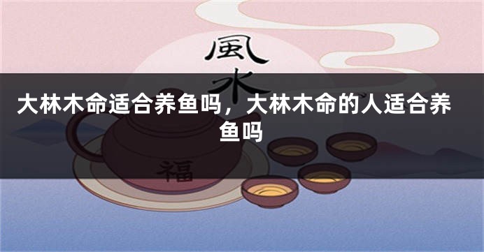 大林木命适合养鱼吗，大林木命的人适合养鱼吗