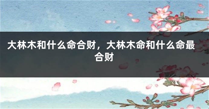 大林木和什么命合财，大林木命和什么命最合财