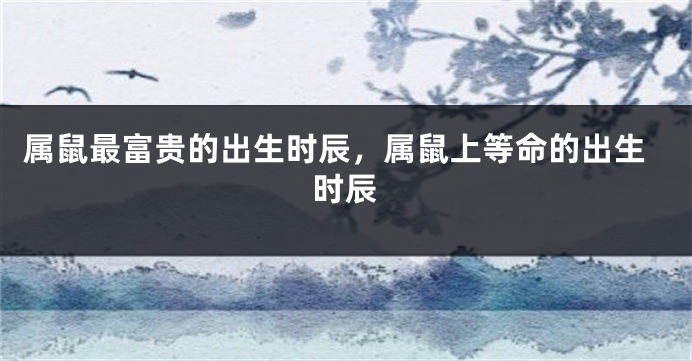 属鼠最富贵的出生时辰，属鼠上等命的出生时辰