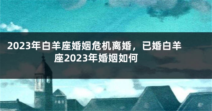 2023年白羊座婚姻危机离婚，已婚白羊座2023年婚姻如何