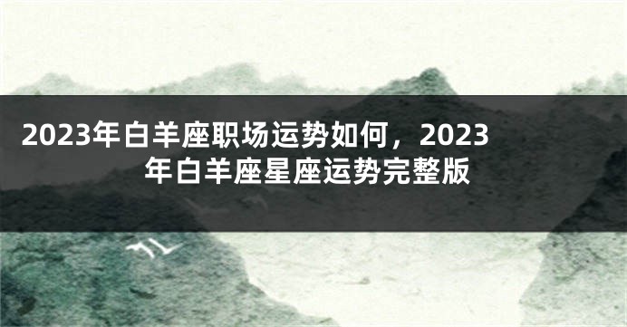 2023年白羊座职场运势如何，2023年白羊座星座运势完整版