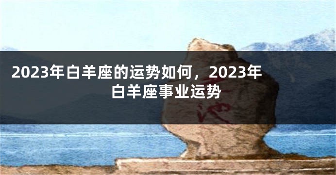 2023年白羊座的运势如何，2023年白羊座事业运势