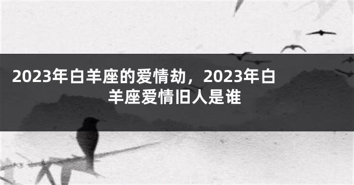 2023年白羊座的爱情劫，2023年白羊座爱情旧人是谁