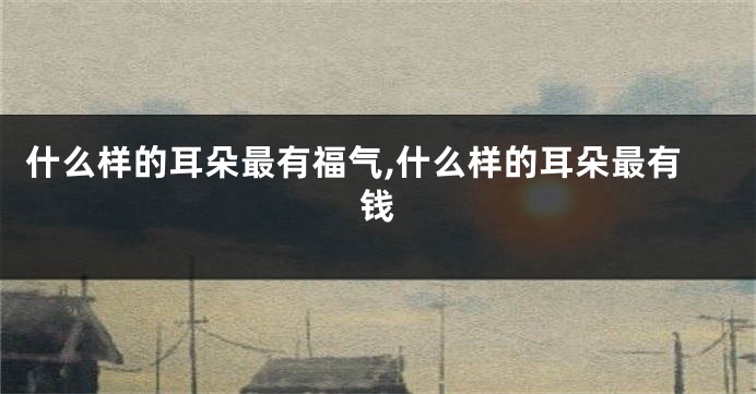 什么样的耳朵最有福气,什么样的耳朵最有钱