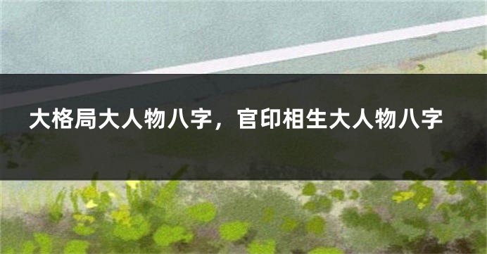 大格局大人物八字，官印相生大人物八字