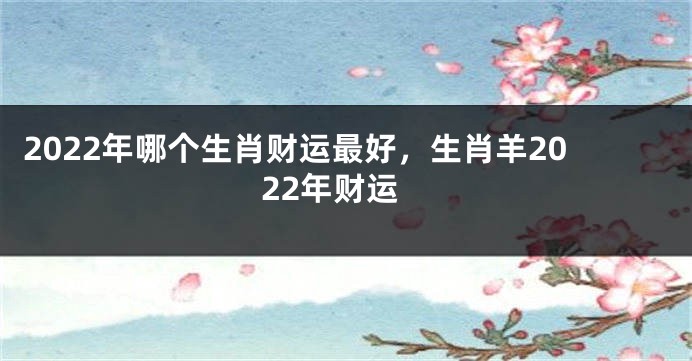 2022年哪个生肖财运最好，生肖羊2022年财运