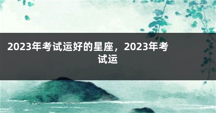 2023年考试运好的星座，2023年考试运