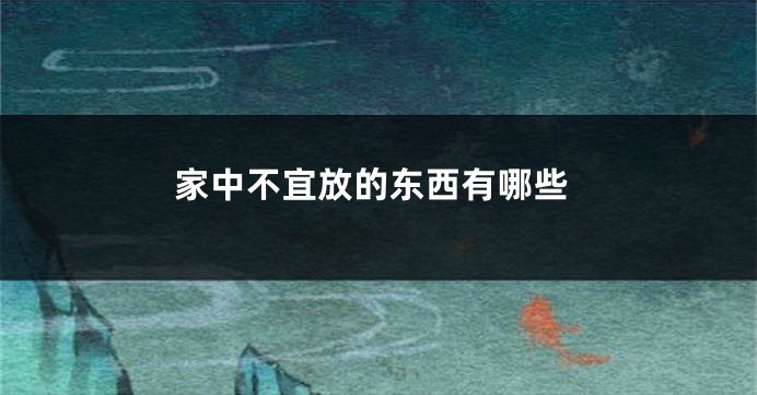 家中不宜放的东西有哪些