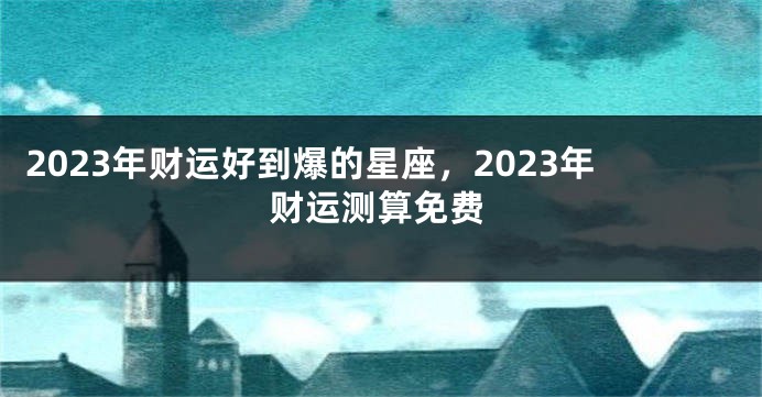 2023年财运好到爆的星座，2023年财运测算免费