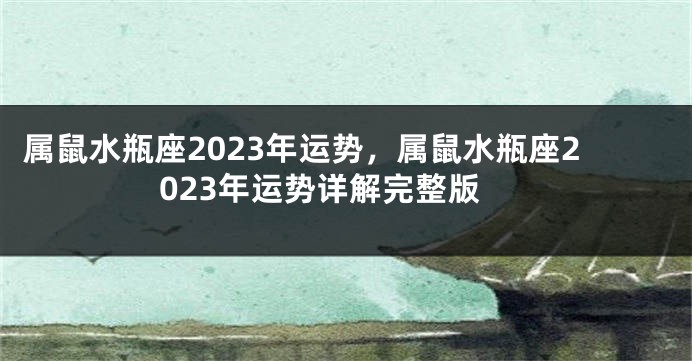 属鼠水瓶座2023年运势，属鼠水瓶座2023年运势详解完整版