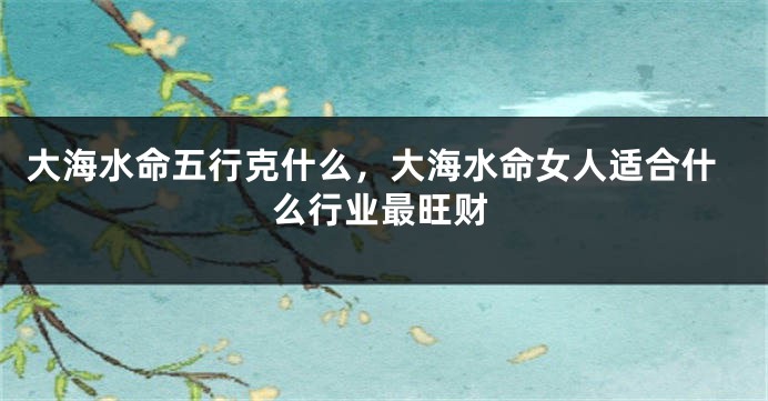 大海水命五行克什么，大海水命女人适合什么行业最旺财