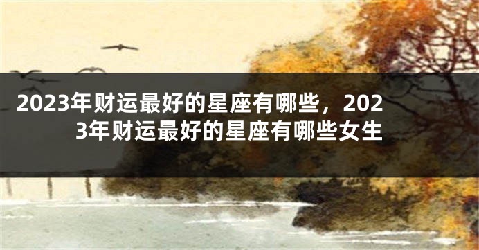 2023年财运最好的星座有哪些，2023年财运最好的星座有哪些女生
