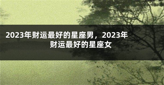 2023年财运最好的星座男，2023年财运最好的星座女