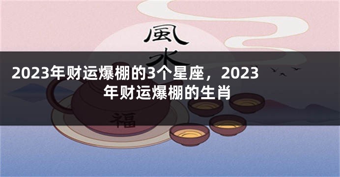 2023年财运爆棚的3个星座，2023年财运爆棚的生肖