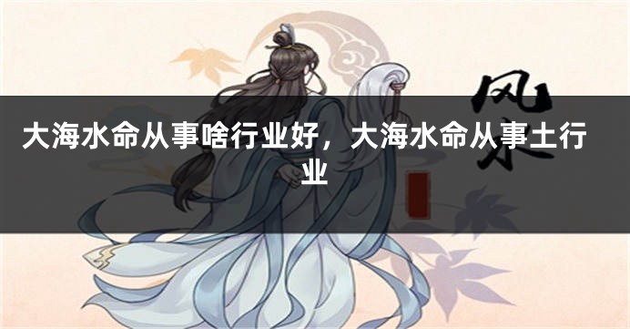 大海水命从事啥行业好，大海水命从事土行业